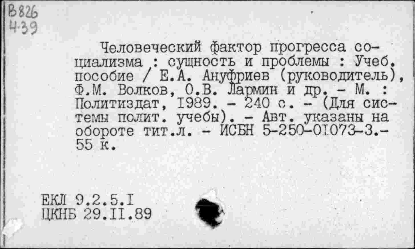 ﻿ад
Человеческий фактор прогресса социализма : сущность и проблемы : Учеб, пособие / Е.А. Ануфриев (руководитель), Ф.М. Волков, О.В. Лармин и др. - М. : Политиздат, 1989. - 240 с. - (Для системы полит, учебы). - Авт. указаны на обороте тит.л. - ИСБН 5-250-01073-3.-55 к.
ЕКЛ 9.2.5.1 ЦКНБ 29.11.89